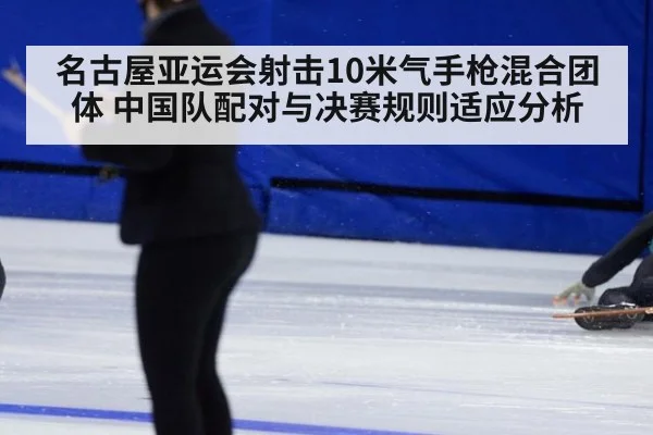 名古屋亚运会射击10米气手枪混合团体 中国队配对与决赛规则适应分析