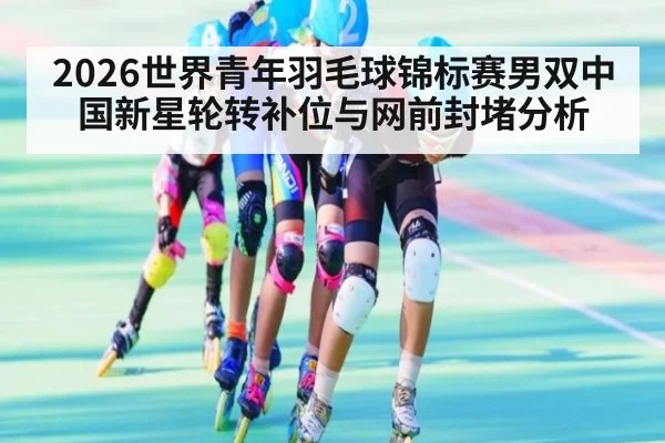 2026世界青年羽毛球锦标赛男双中国新星轮转补位与网前封堵分析
