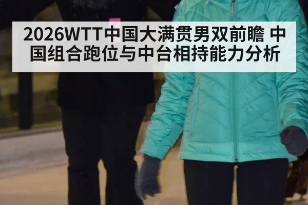 2026WTT中国大满贯男双前瞻 中国组合跑位与中台相持能力分析